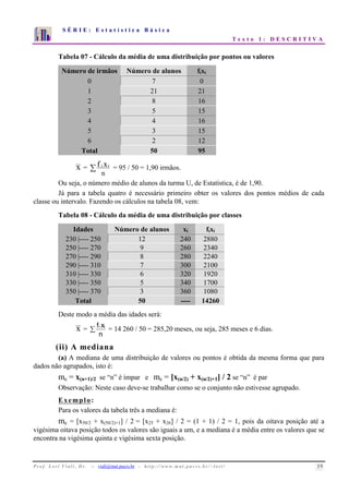 S É R I E : E s t a t í s t i c a B á s i c a 
T e x t o 1 : D E S C R I T I V A 
7 
6 
5 
4 
3 
2 
1 
0 
1 2 3 4 5 6 7 8 9 10 
Tabela 07 - Cálculo da média de uma distribuição por pontos ou valores 
Número de irmãos Número de alunos fixi 
0 7 0 
1 21 21 
2 8 16 
3 5 15 
4 4 16 
5 3 15 
6 2 12 
Total 50 95 
x = f ixi  
= 95 / 50 = 1,90 irmãos. 
n 
Ou seja, o número médio de alunos da turma U, de Estatística, é de 1,90. 
Já para a tabela quatro é necessário primeiro obter os valores dos pontos médios de cada 
classe ou intervalo. Fazendo os cálculos na tabela 08, vem: 
Tabela 08 - Cálculo da média de uma distribuição por classes 
Idades Número de alunos xi fixi 
230 |---- 250 12 240 2880 
250 |---- 270 9 260 2340 
270 |---- 290 8 280 2240 
290 |---- 310 7 300 2100 
310 |---- 330 6 320 1920 
330 |---- 350 5 340 1700 
350 |---- 370 3 360 1080 
Total 50 ---- 14260 
Deste modo a média das idades será: 
x = i xi 
f  = 14 260 / 50 = 285,20 meses, ou seja, 285 meses e 6 dias. 
n 
(ii) A mediana 
(a) A mediana de uma distribuição de valores ou pontos é obtida da mesma forma que para 
dados não agrupados, isto é: 
me = x(n+1)/2 se “n” é ímpar e me = [x(n/2) + x(n/2)+1] / 2 se “n” é par 
Observação: Neste caso deve-se trabalhar como se o conjunto não estivesse agrupado. 
Exemplo: 
Para os valores da tabela três a mediana é: 
me = [x50/2 + x(50/2)+1] / 2 = [x25 + x26] / 2 = (1 + 1) / 2 = 1, pois da oitava posição até a 
vigésima oitava posição todos os valores são iguais a um, e a mediana é a média entre os valores que se 
encontra na vigésima quinta e vigésima sexta posição. 
P r o f. L o r í Vi a l i , D r . − viali@mat.pucrs.br - h t t p ://www.m at . p u c r s . b r/ ~ l o r i / 19 
 