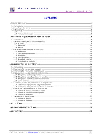 S É R I E : E s t a t í s t i c a B á s i c a 
T e x t o 1 : D E S C R I T I V A 
7 
6 
5 
4 
3 
2 
1 
0 
1 2 3 4 5 6 7 8 9 10 
SUMÁRIO 
1. GENERALIDADES........................................................................................................................................................... 4 
1.1. INTRODUÇÃO ................................................................................................................................................................ 4 
1.2. DIVISÃO DA ESTATÍSTICA.............................................................................................................................................. 4 
1.3. MENSURAÇÃO............................................................................................................................................................... 5 
1.3.1. Introdução ............................................................................................................................................................ 5 
1.3.2. Formas de mensuração ........................................................................................................................................ 6 
2. RESUMO DE PEQUENOS CONJUNTOS DE DADOS................................................................................................ 8 
2.1. INTRODUÇÃO ................................................................................................................................................................ 8 
2.2. MEDIDAS DE POSIÇÃO OU TENDÊNCIA CENTRAL............................................................................................................ 8 
2.2.1. As médias.............................................................................................................................................................. 8 
2.2.2. A mediana........................................................................................................................................................... 10 
2.2.3. A moda................................................................................................................................................................ 10 
2.3. MEDIDAS DE VARIABILIDADE OU DISPERSÃO............................................................................................................... 11 
2.3.1. A amplitude......................................................................................................................................................... 11 
2.3.2. O desvio médio (absoluto).................................................................................................................................. 11 
2.3.3. A variância ......................................................................................................................................................... 11 
2.3.4. O desvio padrão ................................................................................................................................................. 12 
2.3.5. A variância relativa............................................................................................................................................ 12 
2.3.6. O coeficiente de variação................................................................................................................................... 13 
3. DISTRIBUIÇÕES DE FREQÜÊNCIAS........................................................................................................................ 14 
3.1. INTRODUÇÃO .............................................................................................................................................................. 14 
3.2. DISTRIBUIÇÕES POR PONTO OU VALORES. ................................................................................................................... 14 
3.3. DISTRIBUIÇÕES POR CLASSES OU INTERVALOS ............................................................................................................ 14 
3.4. ELEMENTOS DE UMA DISTRIBUIÇÃO DE FREQÜÊNCIAS................................................................................................. 15 
3.4.1. A freqüência relativa ou percentual ................................................................................................................... 15 
3.4.2. A freqüência acumulada simples ou absoluta. ................................................................................................... 16 
3.4.3. A freqüência acumulada relativa ou percentual ................................................................................................ 16 
3.4.4. Outros elementos ................................................................................................................................................ 16 
3.5. APRESENTAÇÃO DE UMA DISTRIBUIÇÃO DE FREQÜÊNCIAS .......................................................................................... 17 
3.5.1. Distribuição de freqüências por pontos ou valores............................................................................................ 17 
3.5.2. Distribuição de freqüências por classes ou intervalos....................................................................................... 17 
3.6. RESUMO DE UMA DISTRIBUIÇÃO DE FREQÜÊNCIAS ...................................................................................................... 18 
3.6.1. Medidas de posição ou tendência central .......................................................................................................... 18 
3.6.2. Medidas de variabilidade ou dispersão.............................................................................................................. 21 
3.6.3. Medidas de assimetria ........................................................................................................................................ 22 
3.7. PROPRIEDADES DAS MEDIDAS ..................................................................................................................................... 23 
3.7.1. Medidas de posição ............................................................................................................................................ 23 
3.7.2. Medidas de dispersão ......................................................................................................................................... 23 
4. EXERCÍCIOS .................................................................................................................................................................. 25 
5. RESPOSTAS DOS EXERCÍCIOS................................................................................................................................. 30 
6. REFERÊNCIAS............................................................................................................................................................... 32 
P r o f. L o r í Vi a l i , D r . − viali@mat.pucrs.br - h t t p ://www.m at . p u c r s . b r/ ~ l o r i / 3 
 