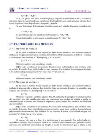 S É R I E : E s t a t í s t i c a B á s i c a 
T e x t o 1 : D E S C R I T I V A 
7 
6 
5 
4 
3 
2 
1 
0 
1 2 3 4 5 6 7 8 9 10 
a1 = 3( x - me) / s 
Se a1 for igual a zero então a distribuição (ou conjunto) é dito simétrico. Se a1  0 então a 
assimetria é positiva significando que o gráfico da distribuição tem uma cauda alongada à direita. Caso 
a1 seja negativo a cauda do gráfico será alongada à esquerda. 
Se uma distribuição de freqüências é simétrica então as 3 medidas de posição coincidem, isto 
é: 
x = me = mo. 
Se a distribuição é positivamente assimétrica então x  me  m0 
E se a distribuição é negativamente assimétrica então x  me  mo 
3.7. PROPRIEDADES DAS MEDIDAS 
3.7.1. MEDIDAS DE POSIÇÃO 
(i) Se todos os valores de um conjunto de dados forem somados a uma constante então as 
medidas de posição aumentam desta constante. Em símbolos. Dado um conjunto de dados x e somando 
a este conjunto uma constante “c”. Então para y = x + c, tem-se: 
y = x + c 
O mesmo acontece com a mediana e a moda. 
(ii) Se todos os valores de um conjunto de dados forem multiplicados a uma constante então 
as medidas de posição ficam multiplicadas por esta constante. Em símbolos. Se um conjunto de dados 
x for multiplicado por uma constante “c”. Então para y = cx, tem-se: 
y= c x 
O mesmo acontece com a mediana e a moda. 
3.7.2. MEDIDAS DE DISPERSÃO 
(i) Se todos os valores de um conjunto de dados forem somados a uma constante então as 
medidas de dispersão não se alteram. Em símbolos. Dado um conjunto de dados x e somando a este 
conjunto uma constante “c”. Então para y = x + c, tem-se: 
sy = sx 
O mesmo vale para a variância e para o dma. O coeficiente de variação e a variância relativa 
são exceções, pois são medidas derivadas, que combinam uma medida de posição a média no 
denominador que se altera e uma medida de dispersão o desvio padrão ou a variância no numerador 
que não se altera. 
(ii) Se todos os valores de um conjunto de dados forem multiplicados a uma constante então 
as medidas de posição ficam multiplicadas por esta constante, sendo que a variância fica multiplicada 
pelo quadrado desta constante. Em símbolos. Se um conjunto de dados x for multiplicado por uma 
constante “c”. Então para y = cx, tem-se: 
sy = csx 
O mesmo vale para a o dma. Já a variância que é um quadrado fica multiplicada pelo 
quadrado da constante. O coeficiente de variação e a variância relativa são exceções, pois são medidas 
derivadas, que combinam uma medida de posição, a média no denominador que se altera, e uma 
P r o f. L o r í Vi a l i , D r . − viali@mat.pucrs.br - h t t p ://www.m at . p u c r s . b r/ ~ l o r i / 23 
 