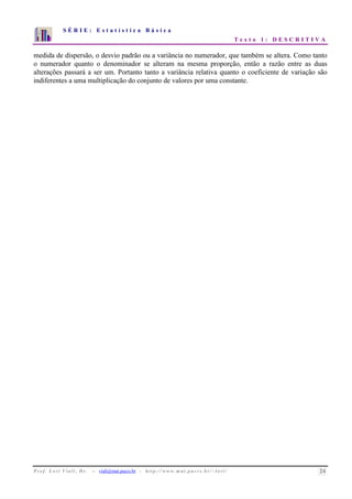 S É R I E : E s t a t í s t i c a B á s i c a 
T e x t o 1 : D E S C R I T I V A 
7 
6 
5 
4 
3 
2 
1 
0 
1 2 3 4 5 6 7 8 9 10 
medida de dispersão, o desvio padrão ou a variância no numerador, que também se altera. Como tanto 
o numerador quanto o denominador se alteram na mesma proporção, então a razão entre as duas 
alterações passará a ser um. Portanto tanto a variância relativa quanto o coeficiente de variação são 
indiferentes a uma multiplicação do conjunto de valores por uma constante. 
P r o f. L o r í Vi a l i , D r . − viali@mat.pucrs.br - h t t p ://www.m at . p u c r s . b r/ ~ l o r i / 24 
 