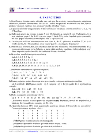 S É R I E : E s t a t í s t i c a B á s i c a 
T e x t o 1 : D E S C R I T I V A 
7 
6 
5 
4 
3 
2 
1 
0 
1 2 3 4 5 6 7 8 9 10 
4. EXERCÍCIOS 
1. Identifique os tipos de escalas utilizadas para cada uma das seguintes características das unidades de 
observação, retiradas de uma tabela do Guia do Usuário do aplicativo Microsoft Excel: mês, tipo de 
produto, vendedor, região do país, unidades vendidas e total de vendas. 
2. É possível encontrar a seguinte série de desvios tomados em relação a média aritmética: 4, -3, 2, -7 e 
5? Justifique. 
3. Dados dois grupos de pessoas, o grupo A com 10 elementos e o grupo B com 40 elementos. Se o 
peso médio do grupo A for de 80 kg e o do grupo B for de 70 kg então é verdade que o peso médio 
dos dois grupos considerados em conjunto é de 75 kg? Justifique. 
4. Um concurso realizado simultaneamente nos locais A, B e C, apresentou as médias: 70, 65 e 45, 
obtidos por 30, 40 e 30 candidatos, nessa ordem. Qual foi a média geral do concurso? 
5. Para um dado concurso, 60% dos candidatos eram do sexo masculino e obtiveram uma média de 70 
pontos em determinada prova. Sabendo-se que a média geral dos candidatos (independente de sexo) 
foi de 64 pontos, qual foi a média dos candidatos do sexo feminino? 
6. Determinar a moda dos seguintes conjuntos: 
(6.1) 1, 6, 9, 3, 2, 7, 4 e 11 
(6.2) 6, 5, 5, 7, 5, 6, 5, 6, 3, 4 e 5 
(6.3) 8, 4, 4, 4, 4, 6, 9, 10, 10, 15, 10, 16 e 10 
(6.4) 23, 28, 35, 17, 28, 35, 18, 18, 17, 18, 18, 18, 28, 28 e 18 
7. Determinar a mediana dos seguintes conjuntos: 
(7.1) 9 14 2 8 7 14 3 21 1 
(7.2) 0,02 0,25 0,47 0,01 -0,30 -0.5 
(7.3) 1/2 3/4 4/7 5/4 -2/3 -4/5 -1/5 3/8 
8. Para os conjuntos abaixo, determinar com aproximação centesimal, as seguintes medidas: 
(a) A amplitude (b) O desvio médio (c) A variância (d) O desvio padrão (e) O coeficiente de 
variação. 
(8.1) 0,04 0,18 0,45 1,29 2.35 
(8.2) -7/4 -1/3 3/5 7/20 1 4/3 
9. Dados os seguintes conjuntos de valores: 
(a) 1 3 7 9 10 (b) 20 60 140 180 200 (c) 10 50 130 170 190. 
Calculando a média e o desvio padrão do conjunto em (a), determinar, através das propriedades, a 
média e o desvio padrão dos conjuntos em (b) e (c). 
10. Quarenta alunos da PUC foram questionados quanto ao número de livros lidos no ano anterior. 
Foram registrados os seguintes valores: 
4 2 1 0 3 1 2 0 2 1 
0 2 1 1 0 4 3 2 3 5 
8 0 1 6 5 3 2 1 6 4 
3 4 3 2 1 0 2 1 0 3 
(10.1) Organize os dados em uma tabela adequada. 
(10.2) Qual o percentual de alunos que leram menos do que 3 livros. 
(10.3) Qual o percentual de alunos que leram 4 ou mais livros. 
P r o f. L o r í Vi a l i , D r . − viali@mat.pucrs.br - h t t p ://www.m at . p u c r s . b r/ ~ l o r i / 25 
 