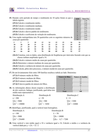 S É R I E : E s t a t í s t i c a B á s i c a 
T e x t o 1 : D E S C R I T I V A 
7 
6 
5 
4 
3 
2 
1 
0 
1 2 3 4 5 6 7 8 9 10 
15. Durante certo período de tempo o rendimento de 10 ações foram os que a 
tabela registra. 
(15.1) Calcule o rendimento médio. 
(15.2) Calcule o rendimento mediano. 
(15.3) Calcule o rendimento modal. 
(15.4) Calcule o desvio padrão do rendimento. 
(15.5) Calcule o coeficiente de variação do rendimento. 
16. Uma região metropolitana tem 50 quarteirões com os seguintes números de 
Ação Taxa (%) 
1 2,59 
2 2,64 
3 2,60 
4 2,62 
5 2,57 
6 2,55 
7 2,61 
8 2,50 
9 2,63 
10 2,64 
casas por quarteirão: 
2 2 3 10 13 14 15 15 16 16 
18 18 20 21 22 22 23 23 25 25 
26 27 29 29 30 32 36 42 44 45 
45 46 48 52 58 59 61 61 61 65 
66 66 68 75 78 80 89 90 92 97 
(16.1) Construa, com os dados, uma distribuição de freqüências por intervalos fazendo com que as 
classes tenham amplitudes igual a 14. 
(16.2) Calcule o número médio de casas por quarteirão. 
(16.3) Determine o número mediano de casas por quarteirão. 
(16.4) Calcule a variância do número de casas por quarteirão. 
(16.5) Calcule, pêlos dois processos, o número modal de casas por quarteirão. 
17. De um levantamento feito entre 100 famílias resultou a tabela ao lado. Determine: 
(17.1) O número médio de filhos. 
(17.2) O número mediano de filhos. 
(17.3) O número modal de filhos. 
(17.4) O desvio padrão do número de filhos. 
18. As informações abaixo dizem respeito a distribuição 
Número de filhos Número de famílias 
0 18 
1 23 
2 28 
3 21 
4 7 
5 3 
Total 100 
de três variáveis. Indique, justificando, qual delas tem 
média mais representativa. 
Distribuição A Distribuição B Distribuição C 
n = 200 n = 50 x = 8 
fx = 5000 fx = 500 fx = 3200 
fx2 = 130000 fx2 = 5450 fx2 = 32000 
19. Identifique, justificando, qual a variável mais homogênea. 
Distribuição A Distribuição B 
n = 100 x = 50 
fx = 5000 fx = 10000 
fx2 = 256400 f(x - x )2 = 7200 
20. Uma variável x tem média igual a 10 e variância igual a 16. Calcule a média e a variância da 
variável dada por y = (3x + 5) / 2 
P r o f. L o r í Vi a l i , D r . − viali@mat.pucrs.br - h t t p ://www.m at . p u c r s . b r/ ~ l o r i / 27 
 