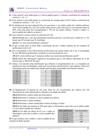 S É R I E : E s t a t í s t i c a B á s i c a 
T e x t o 1 : D E S C R I T I V A 
7 
6 
5 
4 
3 
2 
1 
0 
1 2 3 4 5 6 7 8 9 10 
21. Uma variável x tem média igual a 5 e desvio padrão igual a 3. Calcule o coeficiente de variação da 
variável y = 4x + 4 
22. Uma variável x tem média igual a 6 e coeficiente de variação igual a 0,50. Calcule o coeficiente de 
variação da variável y = (5x - 2) / 2 
23. Os operários de um setor industrial têm, em uma época 1, um salário médio de 5 salários mínimos 
(sm) e desvio padrão de 2 sm. Um acordo coletivo prevê, para uma época 2, um aumento linear de 
60%, mais uma parte fixa correspondente a 70% de um salário mínimo. Calcule a média e o 
desvio padrão dos salários na época 2. 
24. Uma variável x assume valores no intervalo [10; 30]. 
(23.1) Sabendo que x tem uma distribuição assimétrica positiva você diria que a média de x é: 20, 
menor que 20 ou maior que 20. Justifique. 
(23.2) E se x tiver uma distribuição simétrica? 
25. O que se pode dizer se fosse dada a informação de que o salário mediano de um conjunto de 
profissionais é de 6 sm? 
26. Um a comunidade A tem 100 motoristas profissionais cujo salário médio é de 5 sm. A comunidade 
B, com 300 desses profissionais, remunera-os com uma média de 4 sm. 
(25.1) É correto afirmar que A remunera melhor seus motoristas profissionais que B? 
(25.2) Diante das informações disponíveis há garantia que os 100 salários individuais de A são 
maiores que os 300 de B? Por que? 
27. Abaixo você encontra duas distribuições que refletem os comportamentos de x e y (tamanhos de 
famílias) em duas comunidades, sendo que uma de base cultural alemã e outra italiana. Utilize tais 
informações para uma análise que indique qual das duas comunidades tem famílias maiores. 
X f Y f 
2 25 3 48 
3 30 4 51 
4 48 5 48 
5 111 6 41 
6 98 7 32 
7 88 8 14 
9 6 
28. O departamento de pessoal de um certa firma fez um levantamento dos salários dos 120 
funcionários do setor administrativo, obtendo os resultados da tabela: 
(28.1) Determine o salário médio dos funcionários 
(28.2) Determinar a variância e o desvio padrão dos salários. 
(28.3) Determinar o salário mediano. 
(28.4) Determinar o salário modal pêlos critérios de King e Czuber. 
(28.5) Se for dado um aumento de 20% para todos os funcionários, qual será o novo salário médio 
e o novo desvio padrão dos salários? 
(28.6) Se for dado um abono de 0,5 s.m. a todos os 
funcionários como fica a média e o desvio padrão dos 
salários? 
29. O que acontece com a média e o desvio padrão de um 
conjunto de dados quando: 
Faixa salarial (s.m.) % de funcionários 
1 |---- 3 0,25 
3 |---- 5 0,40 
5 |---- 7 0,20 
7 |--- 10 0,15 
Total 1,00 
P r o f. L o r í Vi a l i , D r . − viali@mat.pucrs.br - h t t p ://www.m at . p u c r s . b r/ ~ l o r i / 28 
 