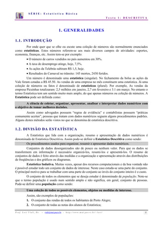 S É R I E : E s t a t í s t i c a B á s i c a 
T e x t o 1 : D E S C R I T I V A 
7 
6 
5 
4 
3 
2 
1 
0 
1 2 3 4 5 6 7 8 9 10 
1. GENERALIDADES 
1.1. INTRODUÇÃO 
Por onde quer que se olhe ou escute uma coleção de números são normalmente enunciados 
como estatísticas. Estes números referem-se aos mais diversos campos de atividades: esportes, 
economia, finanças, etc. Assim tem-se por exemplo: 
• O número de carros vendidos no país aumentou em 30%. 
• A taxa de desemprego atinge, hoje, 7,5%. 
• As ações da Telebrás subiram R$ 1,5, hoje. 
• Resultados do Carnaval no trânsito: 145 mortos, 2430 feridos. 
Um número é denominado uma estatística (singular). No fechamento da bolsa as ações da 
Vale foram cotadas a R$ 45.50. As vendas de uma empresa no mês constituem uma estatística. Já uma 
coleção de números ou fatos é denominado de estatísticas (plural). Por exemplo, As vendas da 
empresa Picuínhas totalizaram: 2,5 milhões em janeiro, 2,7 em fevereiro e 3.1 em março. No entanto o 
termo Estatística tem um sentido muito mais amplo, do que apenas números ou coleção de números. A 
Estatística pode ser definida como: 
A ciência de coletar, organizar, apresentar, analisar e interpretar dados numéricos com 
o objetivo de tomar melhores decisões. 
Assim como advogados possuem “regras de evidência” e contabilistas possuem “práticas 
comumente aceitas”, pessoas que tratam com dados numéricos seguem alguns procedimentos padrões. 
Alguns destes métodos serão vistos no que se denomina de estatística descritiva. 
1.2. DIVISÃO DA ESTATÍSTICA 
A Estatística que lida com a organização, resumo e apresentação de dados numéricos é 
denominada de Estatística Descritiva. Assim pode-se definir a Estatística Descritiva como sendo: 
Os procedimentos usados para organizar, resumir e apresentar dados numéricos. 
Conjuntos de dados desorganizados são de pouco ou nenhum valor. Para que os dados se 
transformem em informação é necessário organizá-los, resumi-los e apresentá-los. O resumo de 
conjuntos de dados é feito através das medidas e a organização e apresentação através das distribuições 
de freqüências e dos gráficos ou diagramas. 
Estatística Indutiva. Muitas vezes, apesar dos recursos computacionais e da boa vontade não 
é possível estudar todo um conjunto de dados de interesse. Neste caso estuda-se uma parte do conjunto. 
O principal motivo para se trabalhar com uma parte do conjunto ao invés do conjunto inteiro é o custo. 
O conjunto de todos os elementos que se deseja estudar é denominado de população. Note-se 
que o termo população é usado num sentido amplo e não significa, em geral, conjunto de pessoas. 
Pode-se definir uma população como sendo: 
Uma coleção de todos os possíveis elementos, objetos ou medidas de interesse. 
Assim, são exemplos de populações: 
1. O conjunto das rendas de todos os habitantes de Porto Alegre; 
2. O conjunto de todas as notas dos alunos de Estatística; 
P r o f. L o r í Vi a l i , D r . − viali@mat.pucrs.br - h t t p ://www.m at . p u c r s . b r/ ~ l o r i / 4 
 