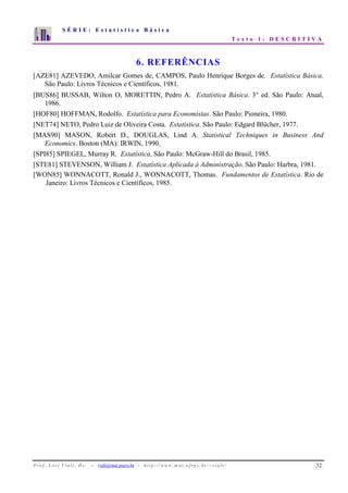 S É R I E : E s t a t í s t i c a B á s i c a 
T e x t o 1 : D E S C R I T I V A 
7 
6 
5 
4 
3 
2 
1 
0 
1 2 3 4 5 6 7 8 9 10 
6. REFERÊNCIAS 
[AZE81] AZEVEDO, Amilcar Gomes de, CAMPOS, Paulo Henrique Borges de. Estatística Básica. 
São Paulo: Livros Técnicos e Científicos, 1981. 
[BUS86] BUSSAB, Wilton O, MORETTIN, Pedro A. Estatística Básica. 3° ed. São Paulo: Atual, 
1986. 
[HOF80] HOFFMAN, Rodolfo. Estatística para Economistas. São Paulo: Pioneira, 1980. 
[NET74] NETO, Pedro Luiz de Oliveira Costa. Estatística. São Paulo: Edgard Blücher, 1977. 
[MAS90] MASON, Robert D., DOUGLAS, Lind A. Statistical Techniques in Business And 
Economics. Boston (MA): IRWIN, 1990. 
[SPI85] SPIEGEL, Murray R. Estatística. São Paulo: McGraw-Hill do Brasil, 1985. 
[STE81] STEVENSON, William J. Estatística Aplicada à Administração. São Paulo: Harbra, 1981. 
[WON85] WONNACOTT, Ronald J., WONNACOTT, Thomas. Fundamentos de Estatística. Rio de 
Janeiro: Livros Técnicos e Científicos, 1985. 
P r o f. L o r í Vi a l i , D r . − viali@mat.pucrs.br - h t t p ://www.m at . u f rgs . b r/ ~ v i a l i / 32 
