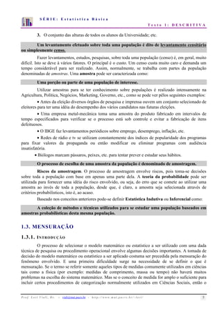 S É R I E : E s t a t í s t i c a B á s i c a 
T e x t o 1 : D E S C R I T I V A 
7 
6 
5 
4 
3 
2 
1 
0 
1 2 3 4 5 6 7 8 9 10 
3. O conjunto das alturas de todos os alunos da Universidade; etc. 
Um levantamento efetuado sobre toda uma população é dito de levantamento censitário 
ou simplesmente censo. 
Fazer levantamentos, estudos, pesquisas, sobre toda uma população (censo) é, em geral, muito 
difícil. Isto se deve à vários fatores. O principal é o custo. Um censo custa muito caro e demanda um 
tempo considerável para ser realizado. Assim, normalmente, se trabalha com partes da população 
denominadas de amostras. Uma amostra pode ser caracterizada como: 
Uma porção ou parte de uma população de interesse. 
Utilizar amostras para se ter conhecimento sobre populações é realizado intensamente na 
Agricultura, Política, Negócios, Marketing, Governo, etc., como se pode ver pêlos seguintes exemplos: 
• Antes da eleição diversos órgãos de pesquisa e imprensa ouvem um conjunto selecionado de 
eleitores para ter uma idéia do desempenho dos vários candidatos nas futuras eleições. 
• Uma empresa metal-mecânica toma uma amostra do produto fabricado em intervalos de 
tempo especificados para verificar se o processo está sob controle e evitar a fabricação de itens 
defeituosos. 
• O IBGE faz levantamentos periódicos sobre emprego, desemprego, inflação, etc. 
• Redes de rádio e tv se utilizam constantemente dos índices de popularidade dos programas 
para fixar valores da propaganda ou então modificar ou eliminar programas com audiência 
insatisfatória. 
• Biólogos marcam pássaros, peixes, etc. para tentar prever e estudar seus hábitos. 
O processo de escolha de uma amostra da população é denominado de amostragem. 
Riscos da amostragem. O processo de amostragem envolve riscos, pois toma-se decisões 
sobre toda a população com base em apenas uma parte dela. A teoria da probabilidade pode ser 
utilizada para fornecer uma idéia do risco envolvido, ou seja, do erro que se comete ao utilizar uma 
amostra ao invés de toda a população, desde que, é claro, a amostra seja selecionada através de 
critérios probabilísticos, isto é, ao acaso. 
Baseado nos conceitos anteriores pode-se definir Estatística Indutiva ou Inferencial como: 
A coleção de métodos e técnicas utilizados para se estudar uma população baseados em 
amostras probabilísticas desta mesma população. 
1.3. MENSURAÇÃO 
1.3.1. INTRODUÇÃO 
O processo de selecionar o modelo matemático ou estatístico a ser utilizado com uma dada 
técnica de pesquisa ou procedimento operacional envolve algumas decisões importantes. A tomada de 
decisão do modelo matemático ou estatístico a ser aplicado costuma ser precedida pela mensuração do 
fenômeno envolvido. E uma primeira dificuldade surge na necessidade de se definir o que é 
mensuração. Se o termo se referir somente aqueles tipos de medidas comumente utilizados em ciências 
tais como a física (por exemplo: medidas de comprimento, massa ou tempo) não haverá muitos 
problemas na escolha do sistema matemático. Mas se o conceito de medida for amplo o suficiente para 
incluir certos procedimentos de categorização normalmente utilizados em Ciências Sociais, então o 
P r o f. L o r í Vi a l i , D r . − viali@mat.pucrs.br - h t t p ://www.m at . p u c r s . b r/ ~ l o r i / 5 
 