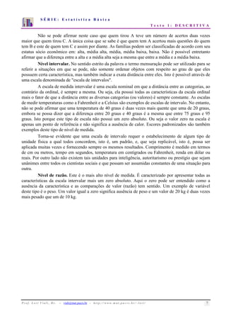 S É R I E : E s t a t í s t i c a B á s i c a 
T e x t o 1 : D E S C R I T I V A 
7 
6 
5 
4 
3 
2 
1 
0 
1 2 3 4 5 6 7 8 9 10 
Não se pode afirmar neste caso que quem tirou A teve um número de acertos duas vezes 
maior que quem tirou C. A única coisa que se sabe é que quem tem A acertou mais questões do quem 
tem B e este de quem tem C e assim por diante. As famílias podem ser classificadas de acordo com seu 
estatus sócio econômico em: alta, média alta, média, média baixa, baixa. Não é possível entretanto 
afirmar que a diferença entre a alta e a média alta seja a mesma que entre a média e a média baixa. 
Nível intervalar. No sentido estrito da palavra o termo mensuração pode ser utilizado para se 
referir a situações em que se pode, não somente ordenar objetos com respeito ao grau de que eles 
possuem certa característica, mas também indicar a exata distância entre eles. Isto é possível através de 
uma escala denominada de "escala de intervalos". 
A escala de medida intervalar é uma escala nominal em que a distância entre as categorias, ao 
contrário da ordinal, é sempre a mesma. Ou seja, ela possui todas as características da escala ordinal 
mais o fator de que a distância entre as diversas categorias (ou valores) é sempre constante. As escalas 
de medir temperaturas como a Fahrenheit e a Celsius são exemplos de escalas de intervalo. No entanto, 
não se pode afirmar que uma temperatura de 40 graus é duas vezes mais quente que uma de 20 graus, 
embora se possa dizer que a diferença entre 20 graus e 40 graus é a mesma que entre 75 graus e 95 
graus. Isto porque este tipo de escala não possui um zero absoluto. Ou seja o valor zero na escala é 
apenas um ponto de referência e não significa a ausência de calor. Escores padronizados são também 
exemplos deste tipo de nível de medida. 
Torna-se evidente que uma escala de intervalo requer o estabelecimento de algum tipo de 
unidade física a qual todos concordem, isto é, um padrão, e, que seja replicável, isto é, possa ser 
aplicada muitas vezes e fornecendo sempre os mesmos resultados. Comprimento é medido em termos 
de cm ou metros, tempo em segundos, temperatura em centígrados ou Fahrenheit, renda em dólar ou 
reais. Por outro lado não existem tais unidades para inteligência, autoritarismo ou prestígio que sejam 
unânimes entre todos os cientistas sociais e que possam ser assumidas constantes de uma situação para 
outra. 
Nível de razão. Este é o mais alto nível de medida. É caracterizado por apresentar todas as 
características da escala intervalar mais um zero absoluto. Aqui o zero pode ser entendido como a 
ausência da característica e as comparações de valor (razão) tem sentido. Um exemplo de variável 
deste tipo é o peso. Um valor igual a zero significa ausência de peso e um valor de 20 kg é duas vezes 
mais pesado que um de 10 kg. 
P r o f. L o r í Vi a l i , D r . − viali@mat.pucrs.br - h t t p ://www.m at . p u c r s . b r/ ~ l o r i / 7 
 