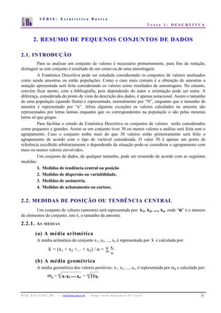S É R I E : E s t a t í s t i c a B á s i c a 
T e x t o 1 : D E S C R I T I V A 
7 
6 
5 
4 
3 
2 
1 
0 
1 2 3 4 5 6 7 8 9 10 
2. RESUMO DE PEQUENOS CONJUNTOS DE DADOS 
2.1. INTRODUÇÃO 
Para se analisar um conjunto de valores é necessário primeiramente, para fins de notação, 
distinguir se este conjunto é resultado de um censo ou de uma amostragem. 
A Estatística Descritiva pode ser estudada considerando os conjuntos de valores analisados 
como sendo amostras ou então populações. Como o caso mais comum é a obtenção de amostras a 
notação apresentada será feita considerando os valores como resultados de amostragens. No entanto, 
convém ficar atento, com a bibliografia, pois dependendo do autor a orientação pode ser outra. A 
diferença, considerada do ponto de vista da descrição dos dados, é apenas notacional. Assim o tamanho 
de uma população (quando finita) é representado, normalmente por “N”, enquanto que o tamanho de 
amostra é representado por “n”. Afora algumas exceções os valores calculados na amostra são 
representados por letras latinas enquanto que os correspondentes na população o são pelas mesmas 
letras só que gregas. 
Para facilitar o estudo da Estatística Descritiva os conjuntos de valores serão considerados 
como pequenos e grandes. Assim se um conjunto tiver 30 ou menos valores a análise será feita sem o 
agrupamento. Caso o conjunto tenha mais do que 30 valores então primeiramente será feito o 
agrupamento de acordo com o tipo de variável considerada. O valor 30 é apenas um ponto de 
referência escolhido arbitrariamente e dependendo da situação pode-se considerar o agrupamento com 
mais ou menos valores envolvidos. 
Um conjunto de dados, de qualquer tamanho, pode ser resumido de acordo com as seguintes 
medidas: 
1. Medidas de tendência central ou posição 
2. Medidas de dispersão ou variabilidade. 
3. Medidas de assimetria. 
4. Medidas de achatamento ou curtose. 
2.2. MEDIDAS DE POSIÇÃO OU TENDÊNCIA CENTRAL 
Um conjunto de valores (amostra) será representada por: x1, x2, ..., xn, onde “n” é o número 
de elementos do conjunto, isto é, o tamanho da amostra. 
2.2.1. AS MÉDIAS 
(a) A média aritmética 
A média aritmética do conjunto x1, x2, ..., xn é representada por x e calculada por: 
x = (x1 + x2 +... + xn) / n =  
xi 
n 
(b) A média geométrica 
A média geométrica dos valores positivos: x1, x2, ..., xn, é representada por mg e calculada por: 
mg = n 
x1x2 ....xn = n 
Πxi 
P r o f. L o r í Vi a l i , D r . − viali@mat.pucrs.br - h t t p ://www.m at . p u c r s . b r/ ~ l o r i / 8 
 