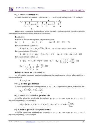 S É R I E : E s t a t í s t i c a B á s i c a 
T e x t o 1 : D E S C R I T I V A 
7 
6 
5 
4 
3 
2 
1 
0 
1 2 3 4 5 6 7 8 9 10 
(c) A média harmônica 
A média harmônica dos valores positivos x1, x2, ..., xn é representada por mh e calculada por: 
mh = 
n 
1 
1 1 1 1 1 1 1 
 
= 
... 
n 
+ + + 
= 
.... 
+ + + 
x 
x 
x x 
x 1 x 2 n 1 2 
n i 
n 
x 
Observando a expressão do cálculo da média harmônica pode-se verificar que ela é definida 
como sendo: O inverso da média aritmética dos inversos. 
Exemplo: 
Calcular as médias dos seguintes conjuntos de dados: 
(a) 1 9 (b) 4 6 (c) 1/2 4/5 3/2 7/4 
Para o conjunto em (a) tem-se: 
x = (1 + 9) / 2 = 5 mg = 1.9 = 9 = 3 mh = 2 / (1 + 1/9) = 18/10 = 1,80 
Para o conjunto em (b) tem-se: 
x = (4 + 6) / 2 = 5 mg = 4.6 = 24 = 4, 90 mh = 2 / (1/4 + 1/6) = 24/5 = 4,80 
Para o conjunto em (c) tem-se: 
1. . . 84 
1,02 
4 
2 
3 
5 
7 
2 
x = [1/2 + 4/5 + 3/2 + 7/4] / 4 = 91/80 = 1,14 mg = 4 = 4 = 
80 
4 
mh = 4 
2 
1 
5 
4 
2 
3 
4 
7 
4 
377 
84 
336 
377 
= = =, 
0 89 
+ + + 
Relação entre as três médias 
As três médias mantém a seguinte relação entre elas, desde que os valores sejam positivos e 
diferentes entre si. 
x  mg  mh 
(d) A média quadrática 
A média geométrica dos valores positivos: x1, x2, ..., xn, é representada por mq e calculada por: 
mq = 
x 2 
+ x + ... + 
x n 2 
1 n 
22 
= 
xi2 
n 
(e) A média aritmética ponderada 
A média aritmética ponderada do conjunto x1, x2, ..., xk, com pesos w1, w2, ..., wk, é 
representada por map e calculada por: 
map = (x1 w1 + x2 w2 +... + xn wk) / (w1 + w2 + ...+ wk) = 
x w 
 
 
w 
i i 
i 
(f) A média geométrica ponderada 
A média geométrica ponderada do conjunto x1, x2, ..., xk, com pesos w1, w2, ..., wk, é 
representada por mgp e calculada por: 
P r o f. L o r í Vi a l i , D r . − viali@mat.pucrs.br - h t t p ://www.m at . p u c r s . b r/ ~ l o r i / 9 
 