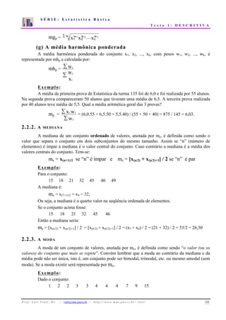 S É R I E : E s t a t í s t i c a B á s i c a 
T e x t o 1 : D E S C R I T I V A 
7 
6 
5 
4 
3 
2 
1 
0 
1 2 3 4 5 6 7 8 9 10 
mgp = wi xw1xw2 ....xkwk 1 2 
(g) A média harmônica ponderada 
A média harmônica ponderada do conjunto x1, x2, ..., xk, com pesos w1, w2, ..., wk, é 
representada por mhp e calculada por: 
mhp = 
 
 
x w w 
i 
i 
i 
Exemplo: 
A média da primeira prova de Estatística da turma 135 foi de 6,0 e foi realizada por 55 alunos. 
Na segunda prova compareceram 50 alunos que tiveram uma média de 6,5. A terceira prova realizada 
por 40 alunos teve média de 5,5. Qual a média aritmética geral das 3 provas? 
mp = 
x w 
 
 
w 
i i = (6,0.55 + 6,5.50 + 5,5.40) / (55 + 50 + 40) = 875 / 145 = 6,03. 
i 
2.2.2. A MEDIANA 
A mediana de um conjunto ordenado de valores, anotada por me, é definida como sendo o 
valor que separa o conjunto em dois subconjuntos do mesmo tamanho. Assim se “n” (número de 
elementos) é ímpar a mediana é o valor central do conjunto. Caso contrário a mediana é a média dos 
valores centrais do conjunto. Tem-se: 
me = x(n+1)/2 se “n” é ímpar e me = [x(n/2) + x(n/2)+1] / 2 se “n” é par 
Exemplo: 
Para o conjunto: 
15 18 21 32 45 46 49 
A mediana é: 
me = x(7+1)/2 = x4 = 32, 
Ou seja, a mediana é o quarto valor na seqüência ordenada de elementos. 
Se o conjunto acima fosse: 
15 18 21 32 45 46 
Então a mediana seria: 
me = [x(n/2) + x(n/2)+1] / 2 = [x(6/2) + x(6/2)+1] / 2 = (x3 + x4) / 2 = (21 + 32) / 2 = 53/2 = 26,50 
2.2.3. A MODA 
A moda de um conjunto de valores, anotada por mo, é definida como sendo “o valor (ou os 
valores) do conjunto que mais se repete”. Convém lembrar que a moda ao contrário da mediana e da 
média pode não ser única, isto é, um conjunto pode ser bimodal, trimodal, etc. ou mesmo amodal (sem 
moda). Se a moda existir será representada por mo. 
Exemplo: 
Dado o conjunto: 
1 2 2 3 3 4 4 4 7 9 15 
P r o f. L o r í Vi a l i , D r . − viali@mat.pucrs.br - h t t p ://www.m at . p u c r s . b r/ ~ l o r i / 10 
 