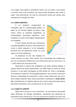 10
uma viagem mais rápida e confortável. Porém, em um veleiro, nem sempre
o caminho mais curto é possível, por vezes somos obrigados, pelo vento, a
seguir rotas alternativas. No caso do contravento temos que cambar para
avançarmos na direção do vento.
1.4. CARTA NÁUTICA
É um acessório indispensável ao
navegador, pois é a representação gráfica, no
papel ou em formato digital, do litoral e dos
mares. Indica os acidentes geográficos, as
profundidades, declinação magnética, rumo
verdadeiro e outras informações indispensáveis
ao navegador.
A carta náutica permite que marquemos
a posição geográfica do barco, nela traçamos os
rumos a serem seguidos e os já navegados.
Somente com ela poderemos traçar um rumo
seguro e livre de obstáculos.
As distâncias no mar são medidas em
milhas náuticas, ou seja, 1852 metros. Já as velocidades são medidas por
nós. Um nó equivale à distância de uma milha percorrida em uma hora (1 nó
= 1852 metros por hora percorrida).
Atualmente a maioria dos velejadores usa cartas náuticas digitais, a
própria Marinha do Brasil disponibilizou em 2008 todas as cartas do litoral
brasileiro. O uso delas interligadas ao GPS facilita em muito a navegação.
Com sistemas “modernos” de navegação podemos ir de um porto a outro sem
termos a necessidade de colocarmos a mão no leme, basta para isso que o
barco esteja utilizando radar, piloto automático, chartplotter e muita sorte!
Não aconselhamos em hipótese alguma que o barco seja governado apenas
pelo piloto automático, sem a presença de um ser humano.
1.5. O QUE É O VENTO?
Nada mais é do que o ar em movimento. Tal movimento é provocado
pelas diferenças de pressão atmosférica, resultantes das diferenças de
temperatura das massas de ar. O ar em movimento comporta-se como uma
 
