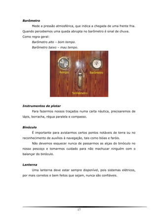 17
Barômetro
Mede a pressão atmosférica, que indica a chegada de uma frente fria.
Quando percebemos uma queda abrupta no barômetro é sinal de chuva.
Como regra geral:
Barômetro alto – bom tempo.
Barômetro baixo – mau tempo.
Instrumentos de plotar
Para fazermos nossos traçados numa carta náutica, precisaremos de
lápis, borracha, régua paralela e compasso.
Binóculo
É importante para avistarmos certos pontos notáveis de terra ou no
reconhecimento de auxílios à navegação, tais como bóias e faróis.
Não devemos esquecer nunca de passarmos as alças do binóculo no
nosso pescoço e tomarmos cuidado para não machucar ninguém com o
balançar do binóculo.
Lanterna
Uma lanterna deve estar sempre disponível, pois sistemas elétricos,
por mais corretos e bem feitos que sejam, nunca são confiáveis.
 