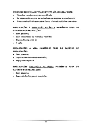 19
CUIDADOS ESSENCIAIS PARA SE EVITAR UM ABALROAMENTO:
 Manobre com bastante antecedência;
 Se necessário inverta as máquinas para cortar o seguimento;
 Em caso de dúvida considere haver risco de colisão e manobre.
EMBARCAÇÕES A PROPULSÃO MECÂNICA MANTÊM-SE FORA DO
CAMINHO DE EMBARCAÇÕES:
 Sem governo;
 Com capacidade de manobra restrita;
 Engajada na pesca, e;
 A vela.
EMBARCAÇÕES A VELA MANTÊM-SE FORA DO CAMINHO DE
EMBARCAÇÕES:
 Sem governo;
 Capacidade de manobra restrita;
 Engajada na pesca.
EMBARCAÇÕES ENGAJADAS NA PESCA MANTÊM-SE FORA DO
CAMINHO DE EMBARCAÇÕES:
 Sem governo;
 Capacidade de manobra restrita.
 