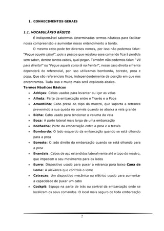 2
1. CONHECIMENTOS GERAIS
1.1. VOCABULÁRIO BÁSICO
É indispensável sabermos determinados termos náuticos para facilitar
nossa compreensão e aumentar nosso entendimento a bordo.
O mesmo cabo pode ter diversos nomes, por isso não podemos falar:
“Pegue aquele cabo!”, pois a pessoa que recebeu esse comando ficará perdida
sem saber, dentre tantos cabos, qual pegar. Também não podemos falar: “Vá
para direita!” ou “Pegue aquela coisa lá na frente!”, nesse caso direita e frente
dependerá do referencial, por isso utilizamos bombordo, boreste, proa e
popa. Que são referenciais fixos, independentemente da posição em que nos
encontramos. Tudo isso e muito mais será explicado abaixo.
Termos Náuticos Básicos
 Adriças: Cabos usados para levantar ou içar as velas
 Alheta: Parte da embarcação entre o Través e a Popa
 Amantilho: Cabo preso ao topo do mastro, que suporta a retranca
prevenindo a sua queda no convés quando se abaixa a vela grande
 Bicha: Cabo usado para tencionar a valuma da vela
 Boca: A parte lateral mais larga de uma embarcação
 Bochecha: Parte da embarcação entre a proa e o través
 Bombordo: O lado esquerdo da embarcação quando se está olhando
para a proa
 Boreste: O lado direito da embarcação quando se está olhando para
a proa
 Brandais: Cabos de aço estendidos lateralmente até o topo do mastro,
que impedem o seu movimento para os lados
 Burro: Dispositivo usado para puxar a retranca para baixo Cana de
Leme: A alavanca que controla o leme
 Catracas: Um dispositivo mecânico ou elétrico usado para aumentar
a capacidade de puxar um cabo
 Cockpit: Espaço na parte de trás ou central da embarcação onde se
localizam os seus comandos. O local mais seguro de toda embarcação
 
