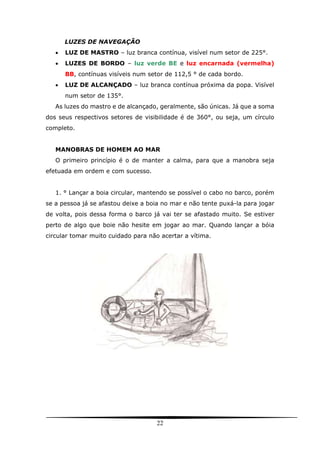 22
LUZES DE NAVEGAÇÃO
 LUZ DE MASTRO – luz branca contínua, visível num setor de 225°.
 LUZES DE BORDO – luz verde BE e luz encarnada (vermelha)
BB, contínuas visíveis num setor de 112,5 ° de cada bordo.
 LUZ DE ALCANÇADO – luz branca contínua próxima da popa. Visível
num setor de 135°.
As luzes do mastro e de alcançado, geralmente, são únicas. Já que a soma
dos seus respectivos setores de visibilidade é de 360°, ou seja, um círculo
completo.
MANOBRAS DE HOMEM AO MAR
O primeiro princípio é o de manter a calma, para que a manobra seja
efetuada em ordem e com sucesso.
1. ° Lançar a boia circular, mantendo se possível o cabo no barco, porém
se a pessoa já se afastou deixe a boia no mar e não tente puxá-la para jogar
de volta, pois dessa forma o barco já vai ter se afastado muito. Se estiver
perto de algo que boie não hesite em jogar ao mar. Quando lançar a bóia
circular tomar muito cuidado para não acertar a vítima.
 