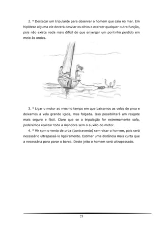 23
2. ° Destacar um tripulante para observar o homem que caiu no mar. Em
hipótese alguma ele deverá desviar os olhos e exercer qualquer outra função,
pois não existe nada mais difícil do que enxergar um pontinho perdido em
meio às ondas.
3. ° Ligar o motor ao mesmo tempo em que baixamos as velas de proa e
deixamos a vela grande içada, mas folgada. Isso possibilitará um resgate
mais seguro e fácil. Claro que se a tripulação for extremamente safa,
poderemos realizar toda a manobra sem o auxílio do motor.
4. ° Vir com o vento de proa (contravento) sem visar o homem, pois será
necessário ultrapassá-lo ligeiramente. Estimar uma distância mais curta que
a necessária para parar o barco. Deste jeito o homem será ultrapassado.
 