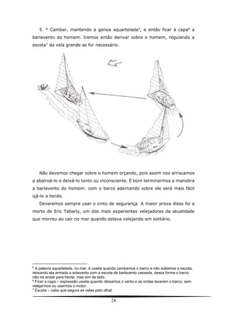 24
5. ° Cambar, mantendo a genoa aquartelada5
, e então ficar à capa6
a
barlavento do homem. Iremos então derivar sobre o homem, regulando a
escota7
da vela grande se for necessário.
Não devemos chegar sobre o homem orçando, pois assim nos arriscamos
a abalroá-lo e deixá-lo tonto ou inconsciente. É bom terminarmos a manobra
a barlavento do homem: com o barco adernando sobre ele será mais fácil
içá-lo a bordo.
Deveremos sempre usar o cinto de segurança. A maior prova disso foi a
morte de Eric Tabarly, um dos mais experientes velejadores da atualidade
que morreu ao cair no mar quando estava velejando em solitário.
5
A palavra aquartelada, no mar, é usada quando cambamos o barco e não soltamos a escota,
deixando ela armada a sotavento com a escota de barlavento cassada, dessa forma o barco
não irá andar para frente, mas sim de lado.
6
Ficar a capa – expressão usada quando deixamos o vento e as ondas levarem o barco, sem
velejarmos ou usarmos o motor.
7
Escota – cabo que segura as velas pelo olhal.
 
