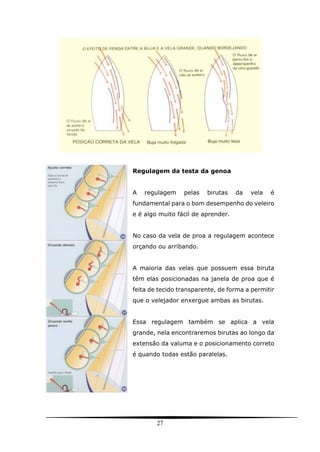 27
Regulagem da testa da genoa
A regulagem pelas birutas da vela é
fundamental para o bom desempenho do veleiro
e é algo muito fácil de aprender.
No caso da vela de proa a regulagem acontece
orçando ou arribando.
A maioria das velas que possuem essa biruta
têm elas posicionadas na janela de proa que é
feita de tecido transparente, de forma a permitir
que o velejador enxergue ambas as birutas.
Essa regulagem também se aplica a vela
grande, nela encontraremos birutas ao longo da
extensão da valuma e o posicionamento correto
é quando todas estão paralelas.
 