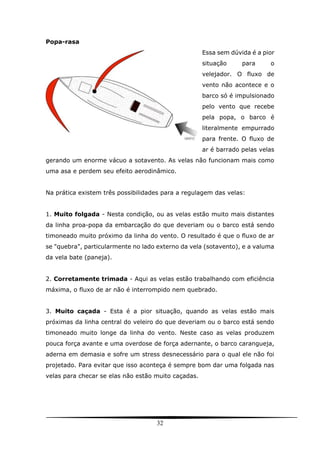 32
Popa-rasa
Essa sem dúvida é a pior
situação para o
velejador. O fluxo de
vento não acontece e o
barco só é impulsionado
pelo vento que recebe
pela popa, o barco é
literalmente empurrado
para frente. O fluxo de
ar é barrado pelas velas
gerando um enorme vácuo a sotavento. As velas não funcionam mais como
uma asa e perdem seu efeito aerodinâmico.
Na prática existem três possibilidades para a regulagem das velas:
1. Muito folgada - Nesta condição, ou as velas estão muito mais distantes
da linha proa-popa da embarcação do que deveriam ou o barco está sendo
timoneado muito próximo da linha do vento. O resultado é que o fluxo de ar
se "quebra", particularmente no lado externo da vela (sotavento), e a valuma
da vela bate (paneja).
2. Corretamente trimada - Aqui as velas estão trabalhando com eficiência
máxima, o fluxo de ar não é interrompido nem quebrado.
3. Muito caçada - Esta é a pior situação, quando as velas estão mais
próximas da linha central do veleiro do que deveriam ou o barco está sendo
timoneado muito longe da linha do vento. Neste caso as velas produzem
pouca força avante e uma overdose de força adernante, o barco carangueja,
aderna em demasia e sofre um stress desnecessário para o qual ele não foi
projetado. Para evitar que isso aconteça é sempre bom dar uma folgada nas
velas para checar se elas não estão muito caçadas.
 