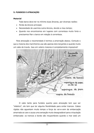 33
5. FUNDEIO E ATRACAÇÃO
Material
Todo barco deve ter no mínimo duas âncoras, por diversas razões:
 Perda da âncora principal;
 Necessidade de usarmos outra âncora, devido a mau tempo;
 Quando nos encontramos em lugares com correnteza muito forte e
precisamos filar o barco em relação à correnteza.
Para atracação o recomendado é termos a amarração abaixo. Contudo o
que a maioria dos marinheiros usa são apenas dois lançantes e quando muito
um cabo de través. Isso em veleiro maiores é completamente impossível!
O cabo tanto para fundeio quanto para atracação tem que ser
“elástico”, ele tem que ter alguma flexibilidade para evitar trancos. Cabos
rígidos não aguentam muito tempo a força do vai-e-vem da embarcação
amarrada ao cais e causa uma sensação muito desagradável para a tripulação
embarcada: os trancos a bordo são insuportáveis quando o mar está um
 