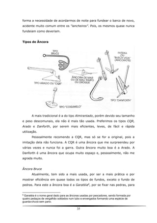 35
forma a necessidade de acordarmos de noite para fundear o barco de novo,
acidente muito comum entre os “lancheiros”. Pois, os mesmos quase nunca
fundeiam como deveriam.
Tipos de Âncora
A mais tradicional é a do tipo Almirantado, porém devido seu tamanho
e peso descomunais, ela não é mais tão usada. Preferimos os tipos CQR,
Arado e Danforth, por serem mais eficientes, leves, de fácil e rápida
utilização.
Pessoalmente recomendo a CQR, mas só se for a original, pois a
imitação dela não funciona. A CQR é uma âncora que me surpreendeu por
várias vezes e nunca foi a garra. Outra âncora muito boa é a Arado. A
Danforth é uma âncora que ocupa muito espaço e, pessoalmente, não me
agrada muito.
Âncora Bruce
Atualmente, tem sido a mais usada, por ser a mais prática e por
mostrar eficiência em quase todos os tipos de fundos, exceto o fundo de
pedras. Para este a âncora boa é a Garatéia8
, por se fixar nas pedras, para
8
Garatéia é o nome geral dado para as âncoras usadas por pescadores, sendo formada por
quatro pedaços de vergalhão soldados num tubo e envergados formando uma espécie de
guarda-chuva sem pano.
 
