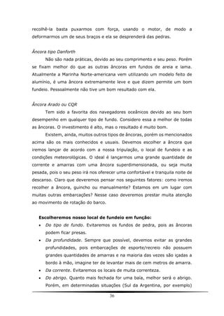 36
recolhê-la basta puxarmos com força, usando o motor, de modo a
deformarmos um de seus braços e ela se desprenderá das pedras.
Âncora tipo Danforth
Não são nada práticas, devido ao seu comprimento e seu peso. Porém
se fixam melhor do que as outras âncoras em fundos de areia e lama.
Atualmente a Marinha Norte-americana vem utilizando um modelo feito de
alumínio, é uma âncora extremamente leve e que dizem permite um bom
fundeio. Pessoalmente não tive um bom resultado com ela.
Âncora Arado ou CQR
Tem sido a favorita dos navegadores oceânicos devido ao seu bom
desempenho em qualquer tipo de fundo. Considero essa a melhor de todas
as âncoras. O investimento é alto, mas o resultado é muito bom.
Existem, ainda, muitos outros tipos de âncoras, porém os mencionados
acima são os mais conhecidos e usuais. Devemos escolher a âncora que
iremos lançar de acordo com a nossa tripulação, o local de fundeio e as
condições meteorológicas. O ideal é lançarmos uma grande quantidade de
corrente e amarras com uma âncora superdimensionada, ou seja muita
pesada, pois o seu peso irá nos oferecer uma confortável e tranquila noite de
descanso. Claro que deveremos pensar nos seguintes fatores: como iremos
recolher a âncora, guincho ou manualmente? Estamos em um lugar com
muitas outras embarcações? Nesse caso deveremos prestar muita atenção
ao movimento de rotação do barco.
Escolheremos nosso local de fundeio em função:
 Do tipo de fundo. Evitaremos os fundos de pedra, pois as âncoras
podem ficar presas.
 Da profundidade. Sempre que possível, devemos evitar as grandes
profundidades, pois embarcações de esporte/recreio não possuem
grandes quantidades de amarras e na maioria das vezes são içadas a
bordo à mão, imagine ter de levantar mais de cem metros de amarra.
 Da corrente. Evitaremos os locais de muita correnteza.
 Do abrigo. Quanto mais fechada for uma baía, melhor será o abrigo.
Porém, em determinadas situações (Sul da Argentina, por exemplo)
 