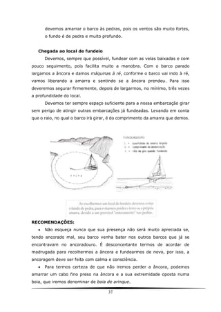 37
devemos amarrar o barco às pedras, pois os ventos são muito fortes,
o fundo é de pedra e muito profundo.
Chegada ao local de fundeio
Devemos, sempre que possível, fundear com as velas baixadas e com
pouco seguimento, pois facilita muito a manobra. Com o barco parado
largamos a âncora e damos máquinas à ré, conforme o barco vai indo à ré,
vamos liberando a amarra e sentindo se a âncora prendeu. Para isso
deveremos segurar firmemente, depois de largarmos, no mínimo, três vezes
a profundidade do local.
Devemos ter sempre espaço suficiente para a nossa embarcação girar
sem perigo de atingir outras embarcações já fundeadas. Levando em conta
que o raio, no qual o barco irá girar, é do comprimento da amarra que demos.
RECOMENDAÇÕES:
 Não esqueça nunca que sua presença não será muito apreciada se,
tendo ancorado mal, seu barco venha bater nos outros barcos que já se
encontravam no ancoradouro. É desconcertante termos de acordar de
madrugada para recolhermos a âncora e fundearmos de novo, por isso, a
ancoragem deve ser feita com calma e consciência.
 Para termos certeza de que não iremos perder a âncora, podemos
amarrar um cabo fino preso na âncora e a sua extremidade oposta numa
boia, que iremos denominar de boia de arinque.
 
