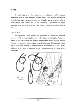 39
6. NÓS
É muito importante sabermos amarrar os cabos de uma forma que o
nó não se solte ou fique apertado demais. Nesse caso teremos de cortar o
cabo. Muitas vezes nos encontramos em situações que precisamos soltar o
barco rápido e se o nosso nó não for apropriado, gastaremos um tempo
precioso, ou procurando uma faca para cortar o cabo, ou tentando soltar o
nó.
Lais de Guia
As vantagens desse nó são sua segurança e a facilidade com que
podemos soltá-lo, mesmo após ter sido submetido a fortes trações. Mas antes
temos de nos certificar de que ele está bem apertado, caso contrário o nó irá
soltar e nos dar muito trabalho para amarrá-lo de novo. O lais de guia é o nó
que usamos para prender os olhais das velas, e quando o nó se solta a vela
irá bater de um lado ao outro de forma violenta, podendo provocar sérios
ferimentos.
 