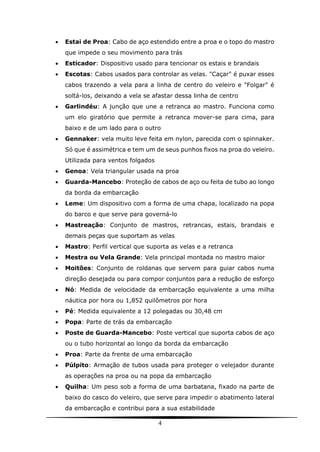 4
 Estai de Proa: Cabo de aço estendido entre a proa e o topo do mastro
que impede o seu movimento para trás
 Esticador: Dispositivo usado para tencionar os estais e brandais
 Escotas: Cabos usados para controlar as velas. "Caçar" é puxar esses
cabos trazendo a vela para a linha de centro do veleiro e "Folgar" é
soltá-los, deixando a vela se afastar dessa linha de centro
 Garlindéu: A junção que une a retranca ao mastro. Funciona como
um elo giratório que permite a retranca mover-se para cima, para
baixo e de um lado para o outro
 Gennaker: vela muito leve feita em nylon, parecida com o spinnaker.
Só que é assimétrica e tem um de seus punhos fixos na proa do veleiro.
Utilizada para ventos folgados
 Genoa: Vela triangular usada na proa
 Guarda-Mancebo: Proteção de cabos de aço ou feita de tubo ao longo
da borda da embarcação
 Leme: Um dispositivo com a forma de uma chapa, localizado na popa
do barco e que serve para governá-lo
 Mastreação: Conjunto de mastros, retrancas, estais, brandais e
demais peças que suportam as velas
 Mastro: Perfil vertical que suporta as velas e a retranca
 Mestra ou Vela Grande: Vela principal montada no mastro maior
 Moitões: Conjunto de roldanas que servem para guiar cabos numa
direção desejada ou para compor conjuntos para a redução de esforço
 Nó: Medida de velocidade da embarcação equivalente a uma milha
náutica por hora ou 1,852 quilômetros por hora
 Pé: Medida equivalente a 12 polegadas ou 30,48 cm
 Popa: Parte de trás da embarcação
 Poste de Guarda-Mancebo: Poste vertical que suporta cabos de aço
ou o tubo horizontal ao longo da borda da embarcação
 Proa: Parte da frente de uma embarcação
 Púlpito: Armação de tubos usada para proteger o velejador durante
as operações na proa ou na popa da embarcação
 Quilha: Um peso sob a forma de uma barbatana, fixado na parte de
baixo do casco do veleiro, que serve para impedir o abatimento lateral
da embarcação e contribui para a sua estabilidade
 