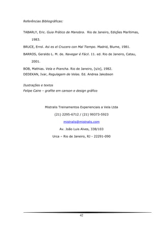 42
Referências Bibliográficas:
TABARLY, Eric. Guia Prático de Manobra. Rio de Janeiro, Edições Marítimas,
1983.
BRUCE, Errol. Asi es el Crucero con Mal Tiempo. Madrid, Blume, 1981.
BARROS, Geraldo L. M. de. Navegar é Fácil. 11. ed. Rio de Janeiro, Catau,
2001.
BOB, Mathias. Vela e Prancha. Rio de Janeiro, [s/e], 1982.
DEDEKAN, Ivar, Regulagem de Velas. Ed. Andrea Jakobson
Ilustrações e textos
Felipe Caire – grafite em canson e design gráfico
Mistralis Treinamentos Experienciais a Vela Ltda
(21) 2295-6712 / (21) 99373-5923
mistralis@mistralis.com
Av. João Luis Alves, 338/103
Urca – Rio de Janeiro, RJ - 22291-090
 