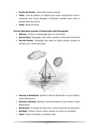 6
 Punho da Escota: Local onde é presa a escota
 Talas: Tiras de plástico ou madeira que atuam enrijecendo a vela e
mantendo uma forma desejada. Contribuem também para evitar o
panejamento da valuma
 Testa: Borda da frente
Termos Aplicados quando a Embarcação está Navegando
 Adernar: Inclinar a embarcação para um dos bordos
 Árvore Seca: Navegação "sem velas" quando o vento está muito forte
 Asa-de-Pombo: Disposição das velas em lados opostos quando se
navega com o vento pela popa
 Amuras a Bombordo: Quando o lado de Bombordo é o que recebe o
vento (Barlavento)
 Amuras a Boreste: Quando o lado de Boreste é o que recebe o vento
(Barlavento)
 Barlavento: A direção de onde vem o vento (contrário de sotavento)
 Bordejar: Velejar contra o vento usando uma série de cambadas
 Caçar: Puxar as escotas ou qualquer cabo
 