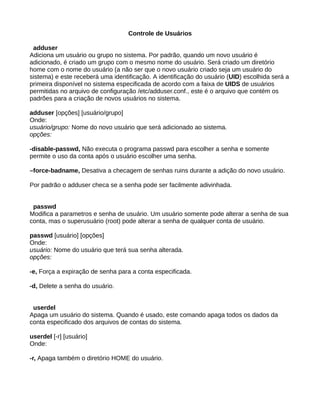 Controle de Usuários
adduser
Adiciona um usuário ou grupo no sistema. Por padrão, quando um novo usuário é
adicionado, é criado um grupo com o mesmo nome do usuário. Será criado um diretório
home com o nome do usuário (a não ser que o novo usuário criado seja um usuário do
sistema) e este receberá uma identificação. A identificação do usuário (UID) escolhida será a
primeira disponível no sistema especificada de acordo com a faixa de UIDS de usuários
permitidas no arquivo de configuração /etc/adduser.conf., este é o arquivo que contém os
padrões para a criação de novos usuários no sistema.
adduser [opções] [usuário/grupo]
Onde:
usuário/grupo: Nome do novo usuário que será adicionado ao sistema.
opções:
-disable-passwd, Não executa o programa passwd para escolher a senha e somente
permite o uso da conta após o usuário escolher uma senha.
–force-badname, Desativa a checagem de senhas ruins durante a adição do novo usuário.
Por padrão o adduser checa se a senha pode ser facilmente adivinhada.
passwd
Modifica a parametros e senha de usuário. Um usuário somente pode alterar a senha de sua
conta, mas o superusuário (root) pode alterar a senha de qualquer conta de usuário.
passwd [usuário] [opções]
Onde:
usuário: Nome do usuário que terá sua senha alterada.
opções:
-e, Força a expiração de senha para a conta especificada.
-d, Delete a senha do usuário.
userdel
Apaga um usuário do sistema. Quando é usado, este comando apaga todos os dados da
conta especificado dos arquivos de contas do sistema.
userdel [-r] [usuário]
Onde:
-r, Apaga também o diretório HOME do usuário.
 