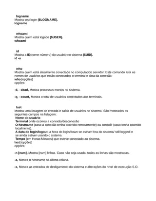 logname
Mostra seu login ($LOGNAME).
logname
whoami
Mostra quem está logado ($USER).
whoami
id
Mostra a ID(nome-número) do usuário no sistema ($UID).
id -u
who
Mostra quem está atualmente conectado no computador/ servidor. Este comando lista os
nomes de usuários que estão conectados o terminal e data da conexão.
who [opções]
opções:
-d, –dead, Mostra processos mortos no sistema.
-q, –count, Mostra o total de usuários conectados aos terminais.
last
Mostra uma listagem de entrada e saída de usuários no sistema. São mostrados os
seguintes campos na listagem:
Nome do usuário
Terminal onde ocorreu a conexão/desconexão
O hostname (caso a conexão tenha ocorrido remotamente) ou console (caso tenha ocorrido
localmente).
A data do login/logout, a hora do login/down se estiver fora do sistema/ still logged in
se ainda estiver usando o sistema
Tempo (em Horas:Minutos) que esteve conectado ao sistema.
last [opções]
opções:
-n [num], Mostra [num] linhas. Caso não seja usada, todas as linhas são mostradas.
-a, Mostra o hostname na última coluna.
-x, Mostra as entradas de desligamento do sistema e alterações do nível de execução S.O.
 