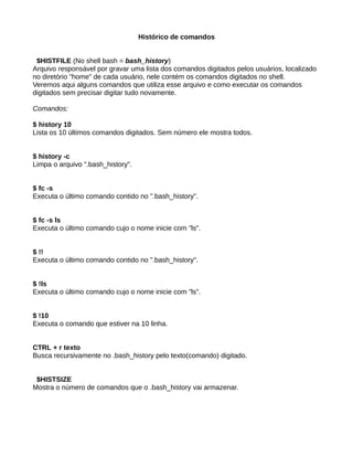 Histórico de comandos
$HISTFILE (No shell bash = bash_history)
Arquivo responsável por gravar uma lista dos comandos digitados pelos usuários, localizado
no diretório "home" de cada usuário, nele contém os comandos digitados no shell.
Veremos aqui alguns comandos que utiliza esse arquivo e como executar os comandos
digitados sem precisar digitar tudo novamente.
Comandos:
$ history 10
Lista os 10 últimos comandos digitados. Sem número ele mostra todos.
$ history -c
Limpa o arquivo ".bash_history".
$ fc -s
Executa o último comando contido no ".bash_history".
$ fc -s ls
Executa o último comando cujo o nome inicie com "ls".
$ !!
Executa o último comando contido no ".bash_history".
$ !ls
Executa o último comando cujo o nome inicie com "ls".
$ !10
Executa o comando que estiver na 10 linha.
CTRL + r texto
Busca recursivamente no .bash_history pelo texto(comando) digitado.
$HISTSIZE
Mostra o número de comandos que o .bash_history vai armazenar.
 