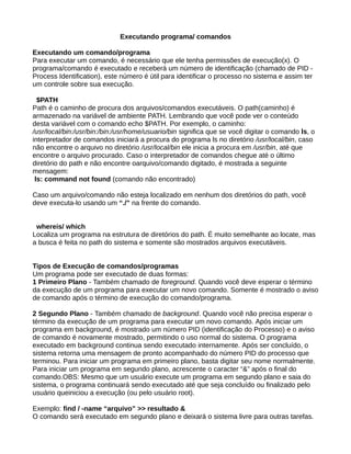 Executando programa/ comandos
Executando um comando/programa
Para executar um comando, é necessário que ele tenha permissões de execução(x). O
programa/comando é executado e receberá um número de identificação (chamado de PID -
Process Identification), este número é útil para identificar o processo no sistema e assim ter
um controle sobre sua execução.
$PATH
Path é o caminho de procura dos arquivos/comandos executáveis. O path(caminho) é
armazenado na variável de ambiente PATH. Lembrando que você pode ver o conteúdo
desta variável com o comando echo $PATH. Por exemplo, o caminho:
/usr/local/bin:/usr/bin:/bin:/usr/home/usuario/bin significa que se você digitar o comando ls, o
interpretador de comandos iniciará a procura do programa ls no diretório /usr/local/bin, caso
não encontre o arquivo no diretório /usr/local/bin ele inicia a procura em /usr/bin, até que
encontre o arquivo procurado. Caso o interpretador de comandos chegue até o último
diretório do path e não encontre oarquivo/comando digitado, é mostrada a seguinte
mensagem:
ls: command not found (comando não encontrado)
Caso um arquivo/comando não esteja localizado em nenhum dos diretórios do path, você
deve executa-lo usando um “./” na frente do comando.
whereis/ which
Localiza um programa na estrutura de diretórios do path. É muito semelhante ao locate, mas
a busca é feita no path do sistema e somente são mostrados arquivos executáveis.
Tipos de Execução de comandos/programas
Um programa pode ser executado de duas formas:
1 Primeiro Plano - Também chamado de foreground. Quando você deve esperar o término
da execução de um programa para executar um novo comando. Somente é mostrado o aviso
de comando após o término de execução do comando/programa.
2 Segundo Plano - Também chamado de background. Quando você não precisa esperar o
término da execução de um programa para executar um novo comando. Após iniciar um
programa em background, é mostrado um número PID (identificação do Processo) e o aviso
de comando é novamente mostrado, permitindo o uso normal do sistema. O programa
executado em background continua sendo executado internamente. Após ser concluído, o
sistema retorna uma mensagem de pronto acompanhado do número PID do processo que
terminou. Para iniciar um programa em primeiro plano, basta digitar seu nome normalmente.
Para iniciar um programa em segundo plano, acrescente o caracter “&” após o final do
comando.OBS: Mesmo que um usuário execute um programa em segundo plano e saia do
sistema, o programa continuará sendo executado até que seja concluído ou finalizado pelo
usuário queiniciou a execução (ou pelo usuário root).
Exemplo: find / -name “arquivo” >> resultado &
O comando será executado em segundo plano e deixará o sistema livre para outras tarefas.
 