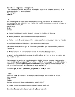 Executando programas em seqüência
Os comandos podem ser executados em seqüência (um após o término do outro) se os
separarmos com “;” (ponto vírgula).
Por exemplo:
clear; ls
ps
Algumas vezes é útil ver quais processos estão sendo executados no computador. O
comando ps faz isto, e também nos mostra qual usuário executou o programa, hora que o
processo foi iniciado, etc.
ps [opções]
Onde:
opções:
a, Mostra os processos criados por você e de outros usuários do sistema.
x, Mostra processos que não são controlados pelo terminal.
u, Mostra o nome de usuário que iniciou o processo e hora em que o processo foi iniciado.
m, Mostra a memória ocupada por cada processo em execução.
f, Mostra a árvore de execução de comandos (comandos que são chamados por outros
comandos).
e, Mostra variáveis de ambiente no momento da inicialização do processo.
w, Mostra a continuação da linha atual na próxima linha ao invés de cortar o restante que
não couber na tela.
As opções acima podem ser combinadas para resultar em uma listagem mais completa.
Você também pode usar pipes “|” para filtrar a saída do comando ps. Ao contrário de outros
comandos, o comando ps não precisa do hífen “-” para especificar os comandos. Isto
porque ele não utiliza opções longas e não usa parâmetros.
Exemplos: ps, ps aux | grep nome_programa, ps auxf, ps auxw.
fuser
Idica qual o PID do comando/ programa que está usando certo arquivo ou socket.
fuser [opções]
Onde:
opções:
-k, Mata o processo(s) que está usando o arquivo.(KILL)
-u, --user, Mostra o nome do usuário que está usando o arquivo.
Exemplos: fuser arquivo, fuser -k arquivo, fuser -u arquivo
 
