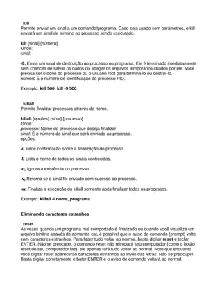 kill
Permite enviar um sinal a um comando/programa. Caso seja usado sem parâmetros, o kill
enviará um sinal de término ao processo sendo executado.
kill [sinal] [número]
Onde:
sinal:
-9, Envia um sinal de destruição ao processo ou programa. Ele é terminado imediatamente
sem chances de salvar os dados ou apagar os arquivos temporários criados por ele. Você
precisa ser o dono do processo ou o usuário root para termina-lo ou destruí-lo.
número É o número de identificação do processo PID.
Exemplo: kill 500, kill -9 500
killall
Permite finalizar processos através do nome.
killall [opções] [sinal] [processo]
Onde:
processo: Nome do processo que deseja finalizar
sinal: É o número do sinal que será enviado ao processo.
opções:
-i, Pede confirmação sobre a finalização do processo.
-l, Lista o nome de todos os sinais conhecidos.
-q, Ignora a existência do processo.
-v, Retorna se o sinal foi enviado com sucesso ao processo.
-w, Finaliza a execução do killall somente após finalizar todos os processos.
Exemplo: killall -i nome_programa
Eliminando caracteres estranhos
reset
As vezes quando um programa mal comportado é finalizado ou quando você visualiza um
arquivo binário através do comando cat, é possível que o aviso de comando (prompt) volte
com caracteres estranhos. Para fazer tudo voltar ao normal, basta digitar reset e teclar
ENTER. Não se preocupe, o comando reset não reiniciará seu computador (como o botão
reset do seu computador faz), ele apenas fará tudo voltar ao normal. Note que enquanto
você digitar reset aparecerão caracteres estranhos ao invés das letras. Não se preocupe!
Basta digitar corretamente e bater ENTER e o aviso de comando voltará ao normal.
 