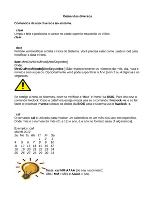 Comandos diversos
Comandos de uso diversos no sistema.
clear
Limpa a tela e posiciona o cursor no canto superior esquerdo do vídeo.
clear
date
Permite ver/modificar a Data e Hora do Sistema. Você precisa estar como usuário root para
modificar a data e hora.
date MesDiaHoraMinuto[AnoSegundos]
Onde:
MesDiaHoraMinuto[AnoSegundos ] São respectivamente os números do mês, dia, hora e
minutos sem espaços. Opcionalmente você pode especificar o Ano (com 2 ou 4 dígitos) e os
segundos.
Se corrigir a hora do sistemas, deve-se verificar a “data” e “hora” da BIOS. Para isso usa o
comando hwclock. Caso a data/hora esteja errada usa se o comando: hwclock -w, e se for
fazer o processo inverso colocar os dados da BIOS para o sistema usa o hwclock -s.
cal
O comando cal é utilizado para mostrar um calendário de um mês e/ou ano em específico.
Onde mês é o numero do mês (01 a 12) e ano, é o ano no formato aaaa (4 algarismos).
Exemplos: cal
March 2012
Su Mo Tu We Th Fr Sa
1 2 3
4 5 6 7 8 9 10
11 12 13 14 15 16 17
18 19 20 21 22 23 24
25 26 27 28 29 30 31
Teste: cal MM AAAA (do seu nascimento)
Obs.: MM = Mês e AAAA = Ano.
 