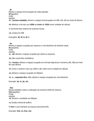 df
Mostra o espaço livre/ocupado de cada partição.
df [opções]
onde:
opções:
-h, –human-readable, Mostra o espaço livre/ocupado em MB, KB, GB ao invés de blocos.
-H, Idêntico a -h mas usa 1000 ao invés de 1024 como unidade de cálculo.
-l, Somente lista sistema de arquivos locais.
-m, mostra em MB
Exemplos: df, df -h, df -l.
du
Mostra o espaço ocupado por arquivos e sub-diretórios do diretório atual.
du [opções]
onde:
opções:
-a, –all, Mostra o espaço ocupado por todos os arquivos.
-D, Não conta links simbólicos.
-h, –human, Mostra o espaço ocupado em formato legível por humanos (Kb, Mb) ao invés
de usar blocos.
-H, Como o anterior mas usa 1000 e não 1024 como unidade de cálculo.
-m, Mostra o espaço ocupado em Mbytes.
-S, -s, –separate-dirs, Não calcula o espaço ocupado por sub-diretórios.
Exemplo: du -h, du -sh.
free
Mostra detalhes sobre a utilização da memória RAM do sistema.
free [opções]
Onde:
opções:
-m, Mostra o resultado em Mbytes.
-o, Oculta a linha de buffers.
O free é uma interface ao arquivo /proc/meminfo.
Exemplo: free -m, free -mo
 