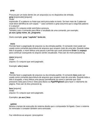 grep
Procura por um texto dentro de um arquivo(s) ou no dispositivo de entrada.
grep [expressão] [arquivo]
Onde:
expressão: É a palavra ou frase que será procurada no texto. Se tiver mais de 2 palavras
você deve identifica-la com aspas “ ” caso contrário o grep assumirá que a segunda palavra
é o arquivo!
arquivo: É o arquivo onde será feita a procura.
Também usar o comando para filtrar o resultado de uma comando, por exemplo:
ps aux | grep nome_do_programa
Outro exemplo: grep “capitulo” texto.txt.
more
Permite fazer a paginação de arquivos ou da entrada padrão. O comando more pode ser
usado como comando para leitura de arquivos que ocupem mais de uma tela. Quando todaa
tela é ocupada, o more efetua uma pausa e permite que você pressione Enter ou espaço
para continuar avançando no arquivo sendo visualizado. Para sair do more pressione q.
more [arquivo]
Onde:
arquivo: É o arquivo que será paginado.
Exemplo: who | more
less
Permite fazer a paginação de arquivos ou da entrada padrão. O comando less pode ser
usado como comando para leitura de arquivos que ocupem mais de uma tela. Quando toda a
tela é ocupada, o less efetua uma pausa (semelhante ao more) e permite que você
pressione Seta para Cima e Seta para Baixo ou PgUP/PgDown para fazer o rolamento da
página. Para sair do less pressione q.
less [arquivo]
Onde:
arquivo: É o arquivo que será paginado.
Exemplos: ps aux | less
uptime
Mostra o tempo de execução do sistema desde que o computador foi ligado. Caso o sistema
foi reiniciado o contador também será reiniciado.
Faz referência ao arquivo: /proc/uptime
 