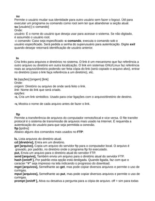 su
Permite o usuário mudar sua identidade para outro usuário sem fazer o logout. Útil para
executar um programa ou comando como root sem ter que abandonar a seção atual.
su [usuário] [-c comando]
Onde:
usuário: É o nome do usuário que deseja usar para acessar o sistema. Se não digitado,
é assumido o usuário root.
-c comando: Caso seja especificado -c comando, executa o comando sob o
usuário especificado. Será pedida a senha do superusuário para autenticação. Digite exit
quando desejar retornará identificação de usuário anterior.
ln
Cria links para arquivos e diretórios no sistema. O link é um mecanismo que faz referência a
outro arquivo ou diretório em outra localização. O link em sistemas GNU/Linux faz referência
reais ao arquivo/diretório podendo ser feita cópia do link (será copiado o arquivo alvo), entrar
no diretório (caso o link faça referência a um diretório), etc.
ln [opções] [origem] [link]
Onde:
origem: Diretório ou arquivo de onde será feito o link.
link: Nome do link que será criado.
opções:
-s, Cria um link simbólico. Usado para criar ligações com o arquivo/diretório de destino.
-v, Mostra o nome de cada arquivo antes de fazer o link.
ftp
Permite a transferência de arquivos do computador remoto/local e vice versa. O file transfer
protocol é o sistema de transmissão de arquivos mais usado na Internet. É requerida a
autenticação do usuário para que seja permitida a conexão.
ftp [ip/dns]
Abaixo alguns dos comandos mais usados no FTP:
ls, Lista arquivos do diretório atual.
cd [diretório], Entra em um diretório.
get [arquivo], Copia um arquivo do servidor ftp para o computador local. O arquivo é
gravado, por padrão, no diretório onde o programa ftp foi executado.
put, Envia um arquivo para o diretório atual do servidor FTP.
send [arquivo], Também envia um arquivo para o diretório atual do servidor FTP.
hash [on/off ], Por padrão esta opção está desligada. Quando ligada, faz com que o
caracter “#” seja impresso na tela indicando o progresso do download.
mget [arquivos], Semelhante ao get, mas pode copiar diversos arquivos e permite o uso de
curingas.
mput [arquivos], Semelhante ao put, mas pode copiar diversos arquivos e permite o uso de
curingas.
prompt [on/off ], Ativa ou desativa a pergunta para a cópia de arquivo. off = sim para todas
 