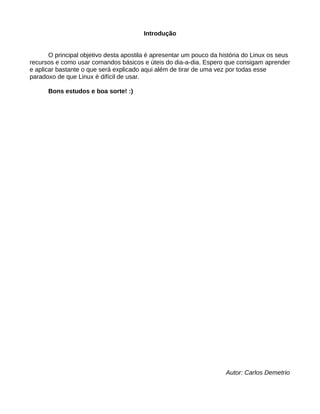 Introdução
O principal objetivo desta apostila é apresentar um pouco da história do Linux os seus
recursos e como usar comandos básicos e úteis do dia-a-dia. Espero que consigam aprender
e aplicar bastante o que será explicado aqui além de tirar de uma vez por todas esse
paradoxo de que Linux é difícil de usar.
Bons estudos e boa sorte! :)
Autor: Carlos Demetrio
 