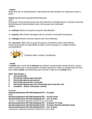 chown
Muda dono de um arquivo/diretório. Opcionalmente pode também ser usado para mudar o
grupo.
chown [opções] [dono.grupo] [diretório/arquivo]
onde:
dono.grupo: Nome do dono.grupo que será atribuído ao diretório/arquivo. O grupo é opcional.
diretório/arquivo Diretório/arquivo que o dono.grupo será modificado.
Opções:
-v, –verbose, Mostra os arquivos enquanto são alterados.
-f, –supress, Não mostra mensagens de erro durante a execução do programa.
-c, –changes, Mostra somente arquivos que forem alterados.
-R, –recursive, Altera dono e grupo de arquivos no diretório atual e sub-diretórios.
O dono.grupo pode ser especificado usando o nome de grupo ou o código numérico
correspondente.
Pesquise sobre o arquivo: /etc/passwd
umask
A umask (user mask) são 3 números que definem as permissões iniciais do dono, grupo e
outros usuários que o arquivo/diretório receberá quando for criado ou copiado para um novo
local. Digite umask sem parâmetros para retornar o valor de sua umask atual.
Valor (permissão...)
6 sem permissão.
5 Permissão apenas para executar.
4 Permissão apenas para gravar.
3 Permissão para gravar e executar.
2 Permissão apenas para ler.1 Permissão para executar e ler.
0 Completo – leitura / execução / escrita.
Exemplo:
demetrio@demetrio-HP-G42-Notebook-PC ~ $ umask
0002
demetrio@demetrio-HP-G42-Notebook-PC ~ $ touch teste
demetrio@demetrio-HP-G42-Notebook-PC ~ $ ls -la teste
-rw-rw-r-- 1 demetrio demetrio 0 2012-03-11 13:11 teste
demetrio@demetrio-HP-G42-Notebook-PC ~ $ chmod 777 teste
demetrio@demetrio-HP-G42-Notebook-PC ~ $ chown demetrio.demetrio teste
demetrio@demetrio-HP-G42-Notebook-PC ~ $ ls -la teste
-rwxrwxrwx 1 demetrio demetrio 0 2012-03-11 13:11 teste
 
