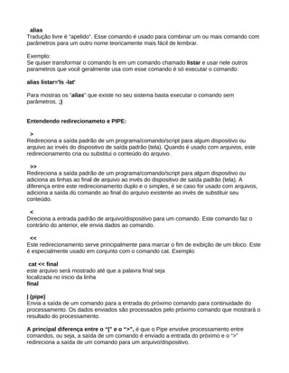 alias
Tradução livre é “apelido”. Esse comando é usado para combinar um ou mais comando com
parâmetros para um outro nome teoricamente mais fácil de lembrar.
Exemplo:
Se quiser transformar o comando ls em um comando chamado listar e usar nele outros
parametros que você geralmente usa com esse comando é só executar o comando:
alias listar='ls -lat'
Para mostras os “alias” que existe no seu sistema basta executar o comando sem
parâmetros. ;)
Entendendo redirecionameto e PIPE:
>
Redireciona a saída padrão de um programa/comando/script para algum dispositivo ou
arquivo ao invés do dispositivo de saída padrão (tela). Quando é usado com arquivos, este
redirecionamento cria ou substitui o conteúdo do arquivo.
>>
Redireciona a saída padrão de um programa/comando/script para algum dispositivo ou
adiciona as linhas ao final de arquivo ao invés do dispositivo de saída padrão (tela). A
diferença entre este redirecionamento duplo e o simples, é se caso for usado com arquivos,
adiciona a saída do comando ao final do arquivo existente ao invés de substituir seu
conteúdo.
<
Direciona a entrada padrão de arquivo/dispositivo para um comando. Este comando faz o
contrário do anterior, ele envia dados ao comando.
<<
Este redirecionamento serve principalmente para marcar o fim de exibição de um bloco. Este
é especialmente usado em conjunto com o comando cat. Exemplo:
cat << final
este arquivo será mostrado até que a palavra final seja
localizada no inicio da linha
final
| (pipe)
Envia a saída de um comando para a entrada do próximo comando para continuidade do
processamento. Os dados enviados são processados pelo próximo comando que mostrará o
resultado do processamento.
A principal diferença entre o “|” e o “>”, é que o Pipe envolve processamento entre
comandos, ou seja, a saída de um comando é enviado a entrada do próximo e o “>”
redireciona a saída de um comando para um arquivo/dispositivo.
 