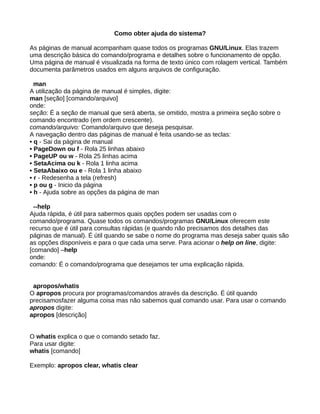 Como obter ajuda do sistema?
As páginas de manual acompanham quase todos os programas GNU/Linux. Elas trazem
uma descrição básica do comando/programa e detalhes sobre o funcionamento de opção.
Uma página de manual é visualizada na forma de texto único com rolagem vertical. Também
documenta parâmetros usados em alguns arquivos de configuração.
man
A utilização da página de manual é simples, digite:
man [seção] [comando/arquivo]
onde:
seção: É a seção de manual que será aberta, se omitido, mostra a primeira seção sobre o
comando encontrado (em ordem crescente).
comando/arquivo: Comando/arquivo que deseja pesquisar.
A navegação dentro das páginas de manual é feita usando-se as teclas:
• q - Sai da página de manual
• PageDown ou f - Rola 25 linhas abaixo
• PageUP ou w - Rola 25 linhas acima
• SetaAcima ou k - Rola 1 linha acima
• SetaAbaixo ou e - Rola 1 linha abaixo
• r - Redesenha a tela (refresh)
• p ou g - Inicio da página
• h - Ajuda sobre as opções da página de man
--help
Ajuda rápida, é útil para sabermos quais opções podem ser usadas com o
comando/programa. Quase todos os comandos/programas GNU/Linux oferecem este
recurso que é útil para consultas rápidas (e quando não precisamos dos detalhes das
páginas de manual). É útil quando se sabe o nome do programa mas deseja saber quais são
as opções disponíveis e para o que cada uma serve. Para acionar o help on line, digite:
[comando] –help
onde:
comando: É o comando/programa que desejamos ter uma explicação rápida.
apropos/whatis
O apropos procura por programas/comandos através da descrição. É útil quando
precisamosfazer alguma coisa mas não sabemos qual comando usar. Para usar o comando
apropos digite:
apropos [descrição]
O whatis explica o que o comando setado faz.
Para usar digite:
whatis [comando]
Exemplo: apropos clear, whatis clear
 