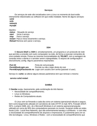 Serviços
Os serviços de rede são inicializados com o Linux no momento do boot estão
intimamente relacionados ao software em que estão instalado. Nome de alguns serviços:
sshd
smb
network
mysqld
Opções:
status Situação do serviço
start Inicia o serviço.
stop Para o serviço.
restart Para e inicia novamente o serviço.
Reload Reinicia sem parar o serviço.
SSH
O Secure Shell ou SSH é, simultaneamente, um programa e um protocolo de rede
que permite a conexão com outro computador na rede, de forma a executar comandos de
uma unidade remota. Possui as mesmas funcionalidades do TELNET, com a vantagem da
conexão entre o cliente e o servidor serem criptografadas. O arquivo de configuração é
/etc/ssh/sshd_config. Alguns parametros importantes:
Port 22 Porta de comunicação
PermitRootLogin yes Permite ou não o login direto do root.
PermitEmptyPasswords no Login com usuário sem senha (passwd -d user).
Serviço é o sshd, se alterar alguns desses parâmetros tem que reiniciar o mesmo:
service sshd restart
SAMBA
O Samba surgiu, basicamente, pela combinação de três fatores:
• Necessidade de compartilhamento;
• Linux vs Windows;
• Redes de Computadores atuais.
O Linux vem se firmando a cada dia como um sistema operacional robusto e seguro,
bem como largamente utilizado em servidores de rede (HTTP, E-mail, NFS, Firewall, DHCP,
NFS, o próprio SMB, etc). Já o Microsoft Windows é um sistema operacional popular,
utilizado em cerca de 95% dos computadores pessoais no mundo. Surgiram então as redes
locais (LAN - Local Área Network), que são extremamente baratas e confiáveis - e com elas
a necessidade do compartilhamento de arquivos e impressoras. É justamente para unir as
três tecnologias - Linux, Windows e Redes - com a necessidade de compartilhamento que
 