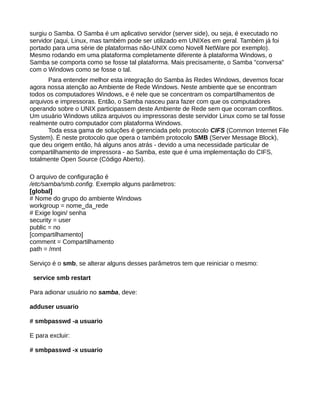 surgiu o Samba. O Samba é um aplicativo servidor (server side), ou seja, é executado no
servidor (aqui, Linux, mas também pode ser utilizado em UNIXes em geral. Também já foi
portado para uma série de plataformas não-UNIX como Novell NetWare por exemplo).
Mesmo rodando em uma plataforma completamente diferente à plataforma Windows, o
Samba se comporta como se fosse tal plataforma. Mais precisamente, o Samba "conversa"
com o Windows como se fosse o tal.
Para entender melhor esta integração do Samba às Redes Windows, devemos focar
agora nossa atenção ao Ambiente de Rede Windows. Neste ambiente que se encontram
todos os computadores Windows, e é nele que se concentram os compartilhamentos de
arquivos e impressoras. Então, o Samba nasceu para fazer com que os computadores
operando sobre o UNIX participassem deste Ambiente de Rede sem que ocorram conflitos.
Um usuário Windows utiliza arquivos ou impressoras deste servidor Linux como se tal fosse
realmente outro computador com plataforma Windows.
Toda essa gama de soluções é gerenciada pelo protocolo CIFS (Common Internet File
System). É neste protocolo que opera o também protocolo SMB (Server Message Block),
que deu origem então, há alguns anos atrás - devido a uma necessidade particular de
compartilhamento de impressora - ao Samba, este que é uma implementação do CIFS,
totalmente Open Source (Código Aberto).
O arquivo de configuração é
/etc/samba/smb.config. Exemplo alguns parâmetros:
[global]
# Nome do grupo do ambiente Windows
workgroup = nome_da_rede
# Exige login/ senha
security = user
public = no
[compartilhamento]
comment = Compartilhamento
path = /mnt
Serviço é o smb, se alterar alguns desses parâmetros tem que reiniciar o mesmo:
service smb restart
Para adionar usuário no samba, deve:
adduser usuario
# smbpasswd -a usuario
E para excluir:
# smbpasswd -x usuario
 