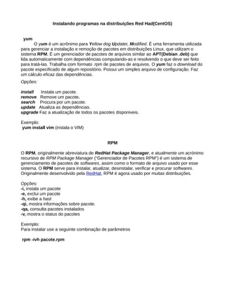 Instalando programas na distribuições Red Had(CentOS)
yum
O yum é um acrônimo para Yellow dog Updater, Modified. É uma ferramenta utilizada
para gerenciar a instalação e remoção de pacotes em distribuições Linux, que utilizam o
sistema RPM. É um gerenciador de pacotes de arquivos similar ao APT(Debian .deb) que
lida automaticamente com dependências computando-as e resolvendo o que deve ser feito
para tratá-las. Trabalha com formato .rpm de pacotes de arquivos. O yum faz o download do
pacote especificado de algum repositório. Possui um simples arquivo de configuração. Faz
um cálculo eficaz das dependências.
Opções:
install Instala um pacote.
remove Remove um pacote.
search Procura por um pacote.
update Atualiza as dependências.
upgrade Faz a atualização de todos os pacotes disponiveis.
Exemplo:
yum install vim (instala o VIM)
RPM
O RPM, originalmente abreviatura de RedHat Package Manager, e atualmente um acrónimo
recursivo de RPM Package Manager (“Gerenciador de Pacotes RPM”) é um sistema de
gerenciamento de pacotes de softwares, assim como o formato de arquivo usado por esse
sistema. O RPM serve para instalar, atualizar, desinstalar, verificar e procurar softwares.
Originalmente desenvolvido pela RedHat, RPM é agora usado por muitas distribuições.
Opções:
-i, instala um pacote
-e, exclui um pacote
-h, exibe a hast
-qi, mostra informações sobre pacote.
-qa, consulta pacotes instalados
-v, mostra o status do pacotes
Exemplo:
Para instalar use a seguinte combinação de parâmetros
rpm -ivh pacote.rpm
 