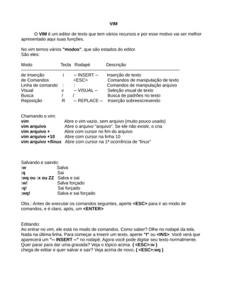 VIM
O VIM é um editor de texto que tem vários recursos e por esse motivo vai ser melhor
apresentado aqui suas funções.
No vim temos vários "modos", que são estados do editor.
São eles:
Modo Tecla Rodapé Descrição
-----------------------------------------------------------------------------------------------------------
de Inserção i -- INSERT -- Inserção de texto
de Comandos <ESC> Comandos de manipulação de texto
Linha de comando : : Comandos de manipulação arquivo
Visual v -- VISUAL -- Seleção visual de texto
Busca / / Busca de padrões no texto
Reposição R -- REPLACE -- Inserção sobreescrevendo
Chamando o vim:
vim Abre o vim vazio, sem arquivo (muito pouco usado)
vim arquivo Abre o arquivo "arquivo". Se ele não existir, o cria
vim arquivo + Abre com cursor no fim do arquivo
vim arquivo +10 Abre com cursor na linha 10
vim arquivo +/linux Abre com cursor na 1ª ocorrência de "linux"
Salvando e saindo:
:w Salva
:q Sai
:wq ou :x ou ZZ Salva e sai
:w! Salva forçado
:q! Sai forçado
:wq! Salva e sai forçado
Obs.: Antes de executar os comandos seguintes, aperte <ESC> para ir ao modo de
comandos, e é claro, após, um <ENTER>
Editando:
Ao entrar no vim, ele está no modo de comandos. Como saber? Olhe no rodapé da tela.
Nada na última linha. Para começar a Inserir um texto, aperte "I" ou <INS>. Você verá que
aparecerá um "-- INSERT --" no rodapé. Agora você pode digitar seu texto normalmente.
Quer parar para dar uma gravada? Veja o tópico acima. ( <ESC>:w )
chega de editar e quer salvar e sair? Veja acima de novo. ( <ESC>:wq )
 