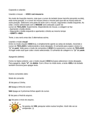 Copiando e colando:
Usando o mouse → <ESC>:set mouse=a
No modo de Inserção mesmo, note que o cursor do teclado (esse tracinho piscando na tela),
está numa posição, e o cursor do mouse (mexa o mouse para que ele se mova) está em
outra posição. Selecione uma parte do texto com o mouse, segurando o botão esquerdo. Ao
colar, o texto selecionado com o MOUSE será colocado a partir do
cursor do TECLADO. Experimente. Dependendo do mouse, a colagem se faz:
- Apertando o botão direito
- Segurando o botão esquerdo e apertando o direito ao mesmo tempo
- <SHIFT> <INS>
Tente, o seu será umas das 3 alternativas acima.
Usando o modo visual:
Entre no modo visual ( <ESC>v ), e simplesmente aperte as setas do teclado, movendo o
cursor do TECLADO e selecionando o texto desejado. O comando para copiar o texto é o
"y" de yank. Volte para o modo de comandos ( <ESC> ) e posicione o cursor do TECLADO
no lugar onde você quer colar o texto selecionado. O comando de colagem é o "p" de paste.
Apagando (delete):
Como no tópico anterior, use o modo visual ( <ESC>v ) para selecionar o texto desejado.
Para apagá-lo, digite "d", de delete. Com o linux no modo texto, a tecla <DEL> do teclado
também funciona para apagar texto.
Outros comandos úteis:
Modo de comando
:5 Vai para a 5 linha.
dd Apaga a linha do cursor.
5dd Apaga as 5 próximas linhas apartir do cursor.
G Vai para o final do arquivo.
gg Vai para o inicio do arquivo.
Se gostou do VIM, pesquise sobre outras funções. Você não vai se
arrepender. :)
 